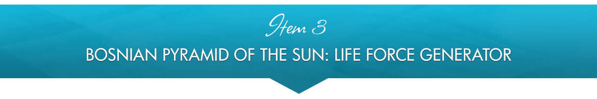 Item 3: Bosnian Pyramid of the Sun: Life Force Generator