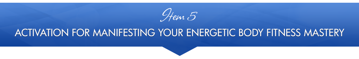 Item 5: Activation for Manifesting Your Energetic Body Fitness Mastery
