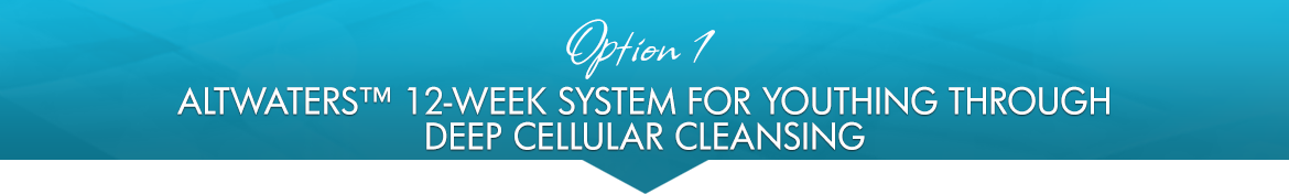 Option 1: AltWaters™ 12-Week System for Youthing through Deep Cellular Cleansing