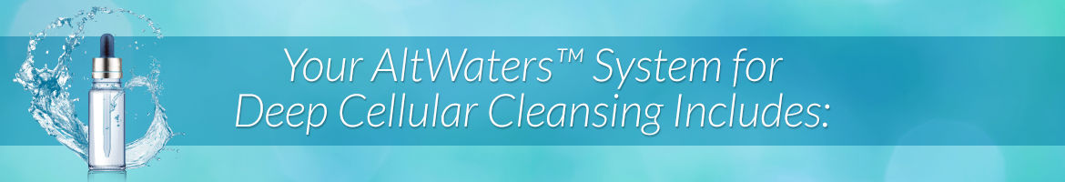 Your AltWaters™ System for Deep Cellular Cleansing Cleansing Includes: