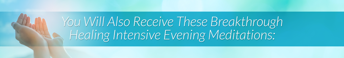 You Will Also Receive These Breakthrough Healing Intensive Evening Meditations