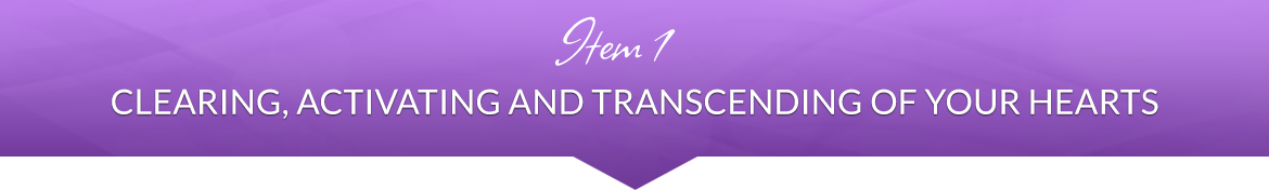 Item 1: Clearing, Activating and Transcending of Your Hearts