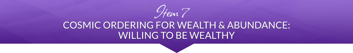 Item 7: Cosmic Ordering for Wealth & Abundance: Willing to be Wealthy