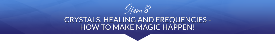 Item 8: Crystals, Healing and Frequencies — How to Make Magic Happen!