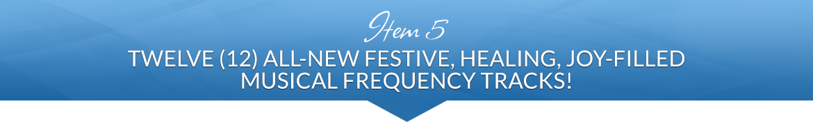 Item 5: Twelve (12) All-New Festive, Healing, Joy-Filled Musical Frequency Tracks!