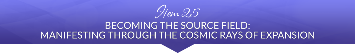 Item 25: Becoming the Source Field: Manifesting Through the Cosmic Rays of Expansion