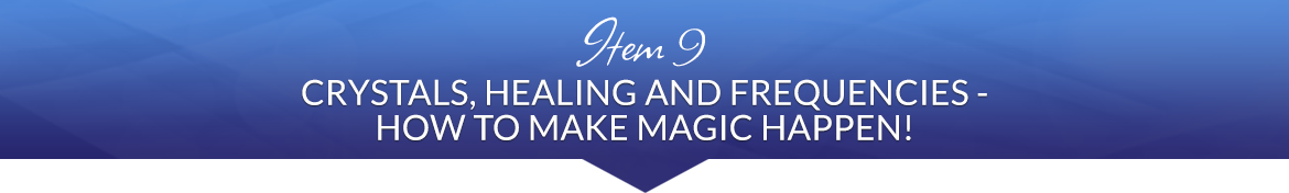 Item 9: Crystals, Healing and Frequencies — How to Make Magic Happen!