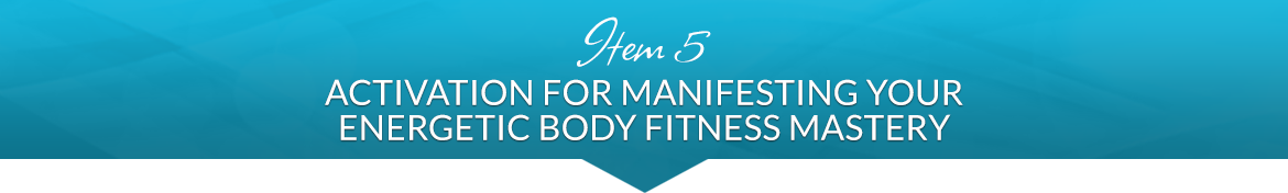 Item 5: Activation for Manifesting Your Energetic Body Fitness Mastery