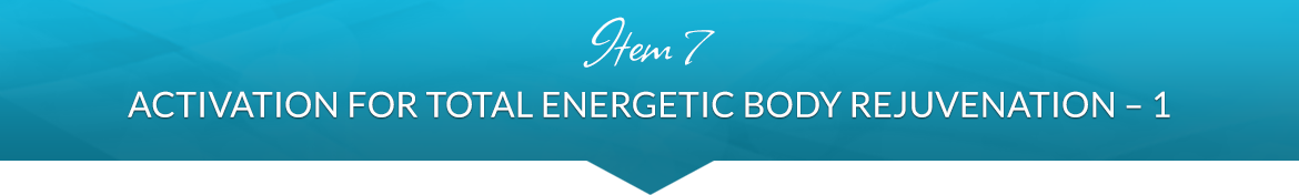 Item 7: Activation for Total Energetic Body Rejuvenation, Part One