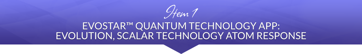 Item 1: EvoStar™ Quantum Technology App: Evolution, Scalar Technology Atom Response