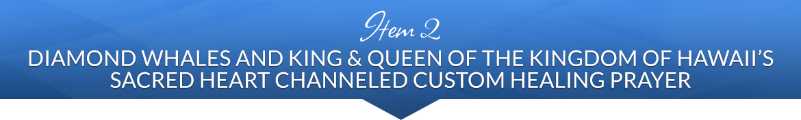 Item 2: Diamond Whales and King & Queen of the Kingdom of Hawaii's Sacred Heart Channeled Custom Healing Prayer