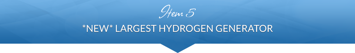 Item 5: *NEW* Largest Hydrogen Generator